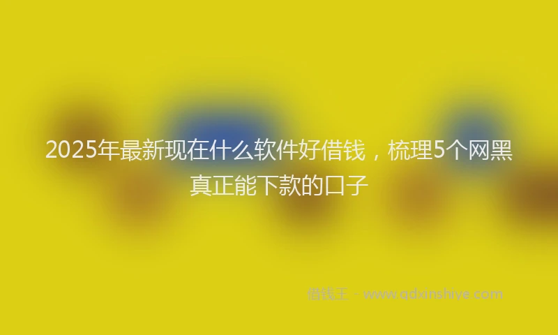 2025年最新现在什么软件好借钱，梳理5个网黑真正能下款的口子