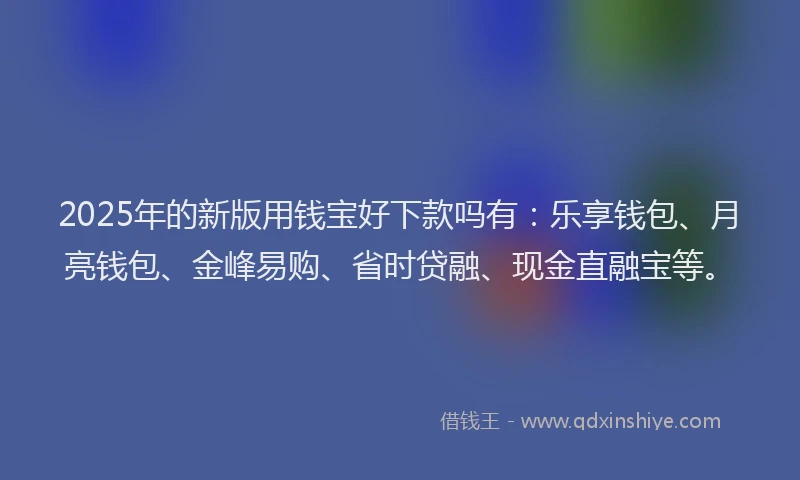 2025年的新版用钱宝好下款吗有：乐享钱包、月亮钱包、金峰易购、省时贷融、现金直融宝等。