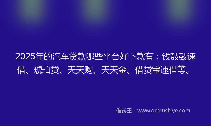2025年的汽车贷款哪些平台好下款有：钱鼓鼓速借、琥珀贷、天天购、天天金、借贷宝速借等。