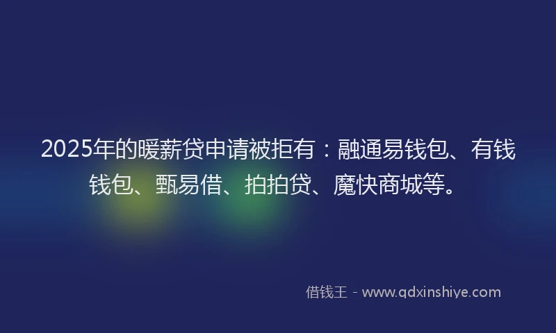 2025年的暖薪贷申请被拒有：融通易钱包、有钱钱包、甄易借、拍拍贷、魔快商城等。