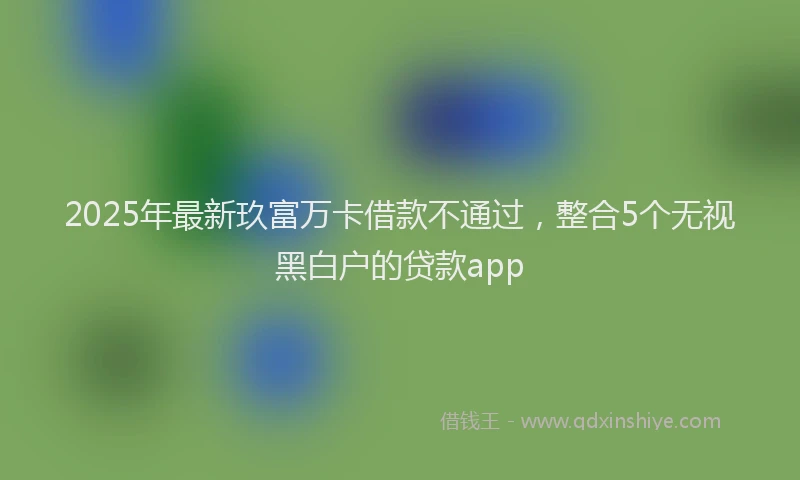 2025年最新玖富万卡借款不通过，整合5个无视黑白户的贷款app