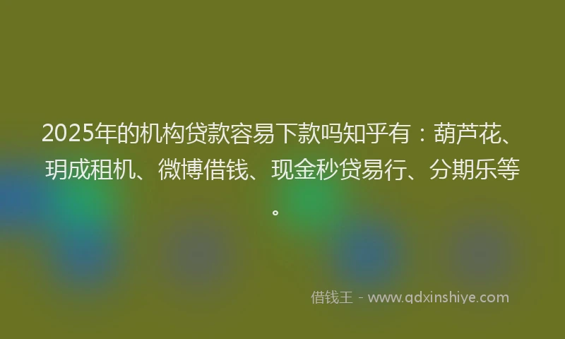 2025年的机构贷款容易下款吗知乎有：葫芦花、玥成租机、微博借钱、现金秒贷易行、分期乐等。