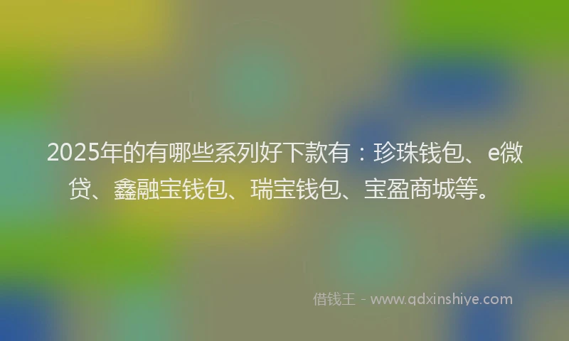 2025年的有哪些系列好下款有：珍珠钱包、e微贷、鑫融宝钱包、瑞宝钱包、宝盈商城等。