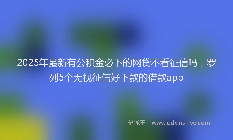 2025年最新有公积金必下的网贷不看征信吗，罗列5个无视征信好下款的借款app