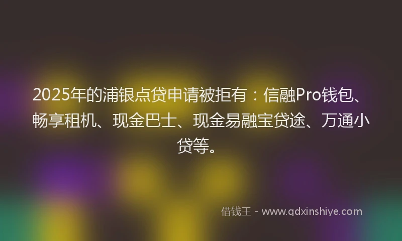 2025年的浦银点贷申请被拒有：信融Pro钱包、畅享租机、现金巴士、现金易融宝贷途、万通小贷等。