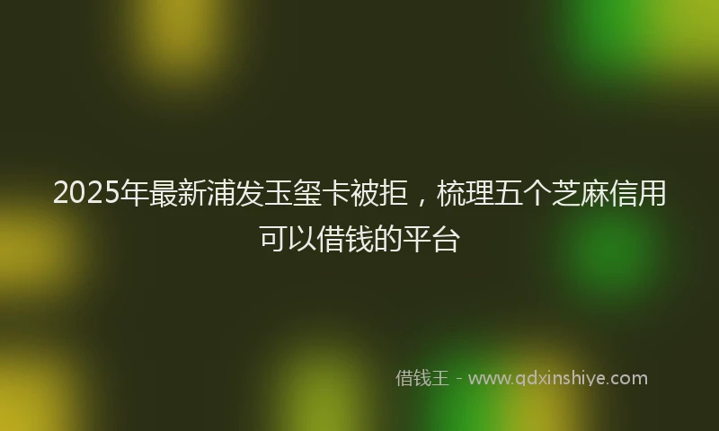 2025年最新浦发玉玺卡被拒，梳理五个芝麻信用可以借钱的平台