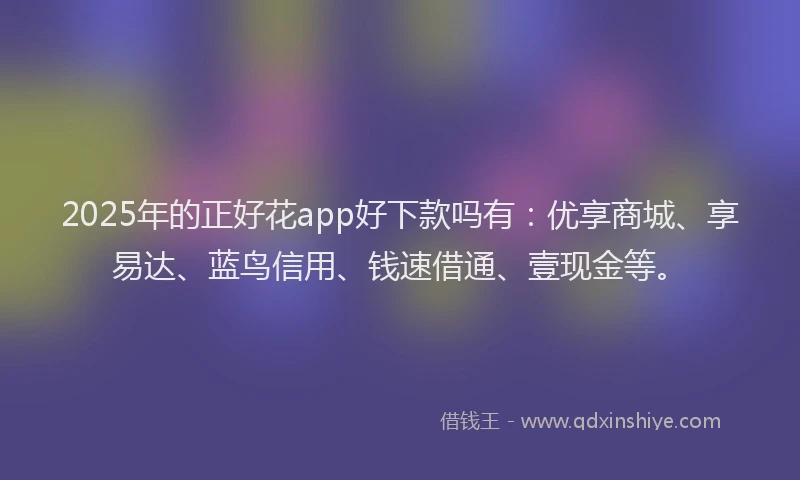 2025年的正好花app好下款吗有：优享商城、享易达、蓝鸟信用、钱速借通、壹现金等。