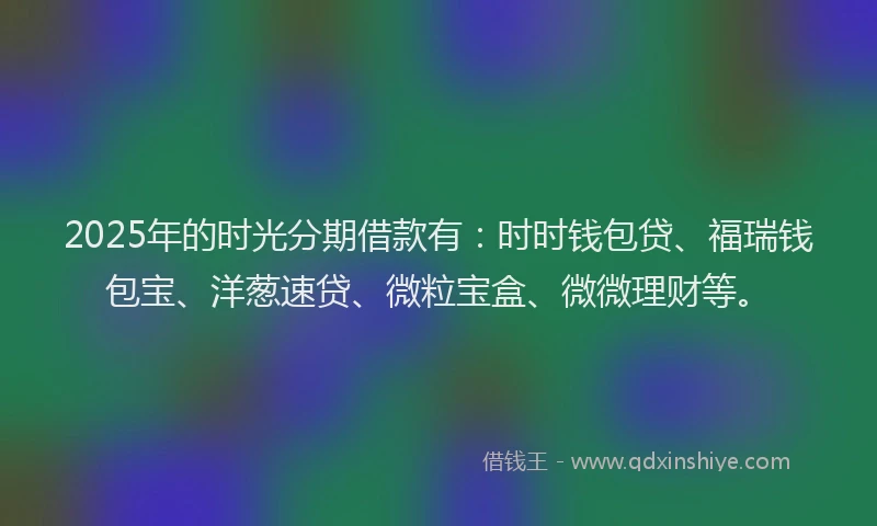 2025年的时光分期借款有：时时钱包贷、福瑞钱包宝、洋葱速贷、微粒宝盒、微微理财等。