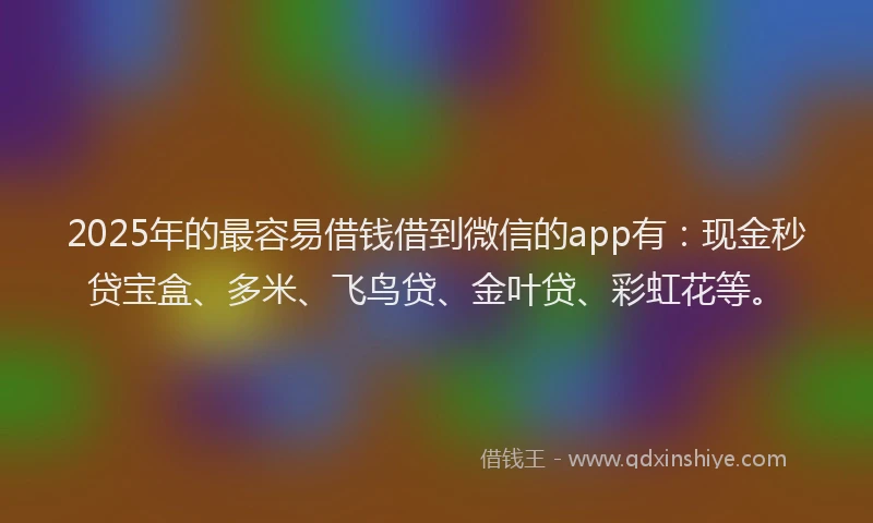 2025年的最容易借钱借到微信的app有：现金秒贷宝盒、多米、飞鸟贷、金叶贷、彩虹花等。