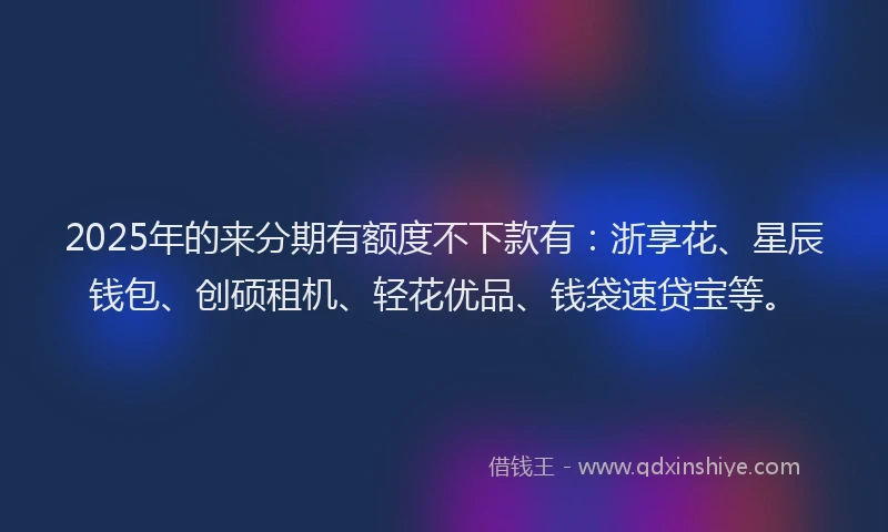2025年的来分期有额度不下款有：浙享花、星辰钱包、创硕租机、轻花优品、钱袋速贷宝等。