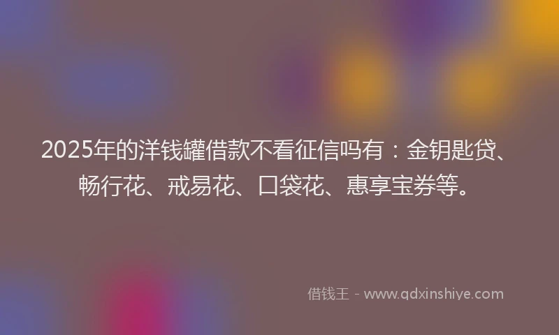 2025年的洋钱罐借款不看征信吗有：金钥匙贷、畅行花、戒易花、口袋花、惠享宝券等。