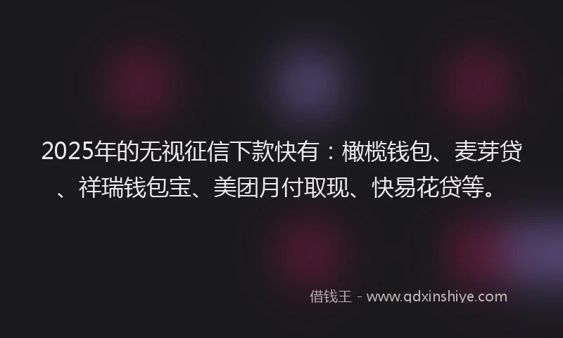 2025年的无视征信下款快有：橄榄钱包、麦芽贷、祥瑞钱包宝、美团月付取现、快易花贷等。