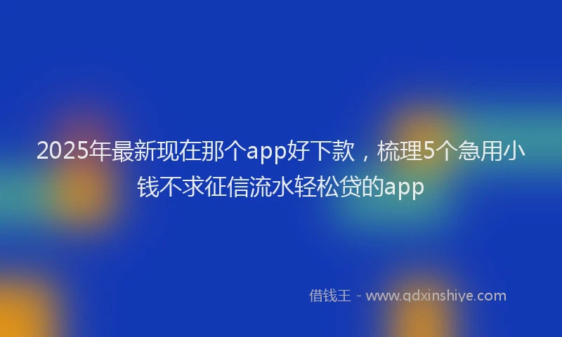2025年最新现在那个app好下款，梳理5个急用小钱不求征信流水轻松贷的app