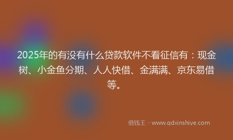 2025年的有没有什么贷款软件不看征信有：现金树、小金鱼分期、人人快借、金满满、京东易借等。
