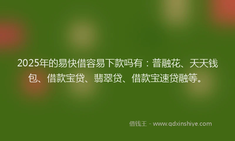 2025年的易快借容易下款吗有：普融花、天天钱包、借款宝贷、翡翠贷、借款宝速贷融等。