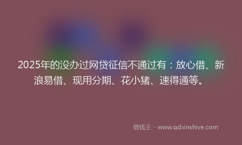 2025年的没办过网贷征信不通过有：放心借、新浪易借、现用分期、花小猪、速得通等。