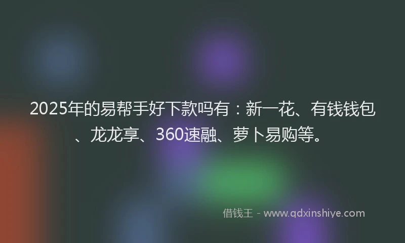 2025年的易帮手好下款吗有：新一花、有钱钱包、龙龙享、360速融、萝卜易购等。