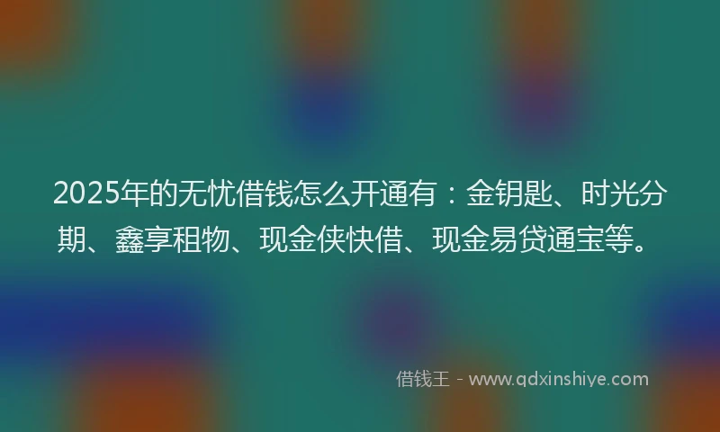 2025年的无忧借钱怎么开通有：金钥匙、时光分期、鑫享租物、现金侠快借、现金易贷通宝等。