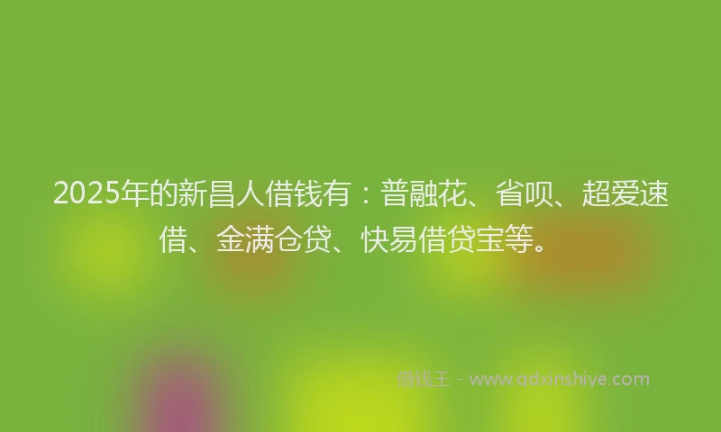 2025年的新昌人借钱有：普融花、省呗、超爱速借、金满仓贷、快易借贷宝等。