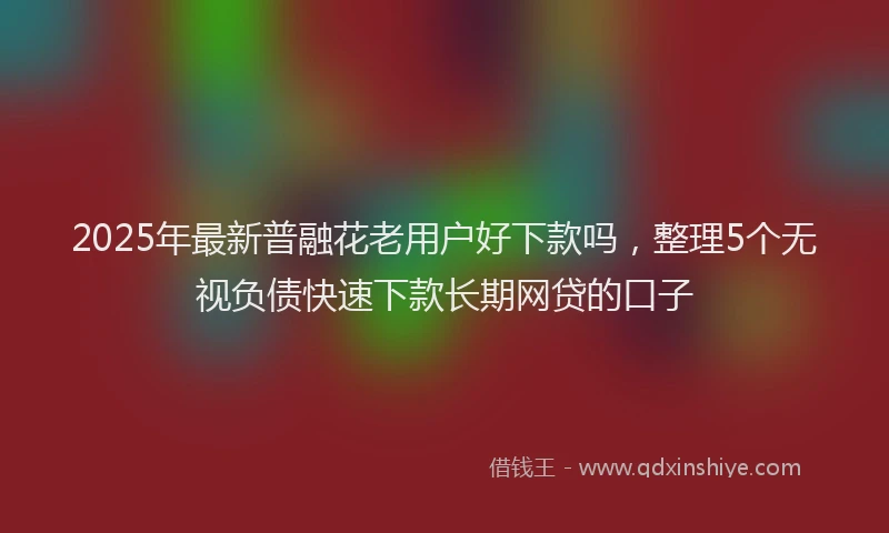 2025年最新普融花老用户好下款吗，整理5个无视负债快速下款长期网贷的口子