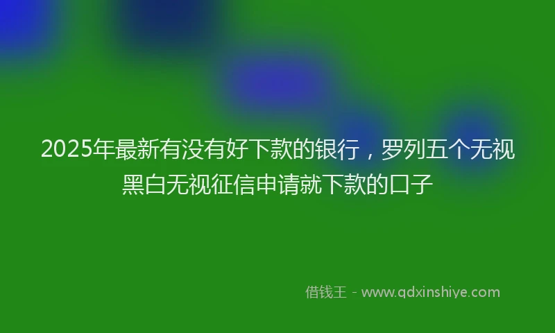 2025年最新有没有好下款的银行，罗列五个无视黑白无视征信申请就下款的口子