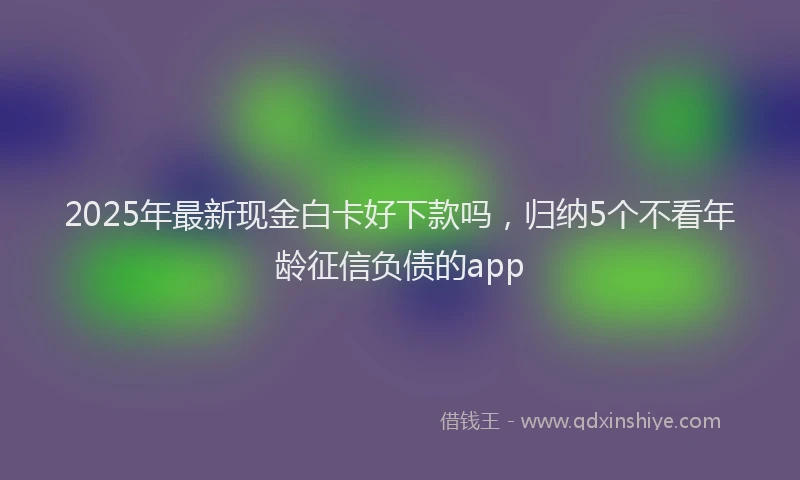 2025年最新现金白卡好下款吗，归纳5个不看年龄征信负债的app