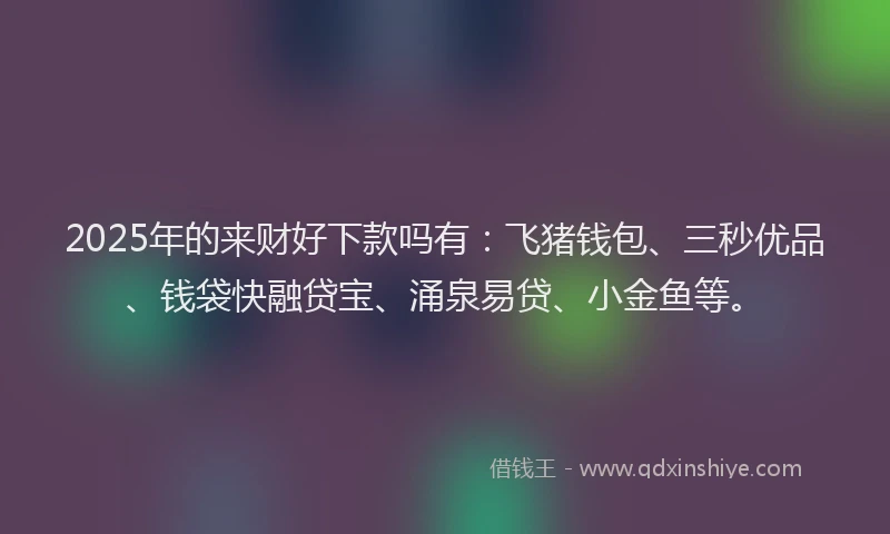 2025年的来财好下款吗有：飞猪钱包、三秒优品、钱袋快融贷宝、涌泉易贷、小金鱼等。