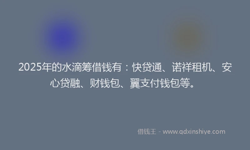 2025年的水滴筹借钱有：快贷通、诺祥租机、安心贷融、财钱包、翼支付钱包等。