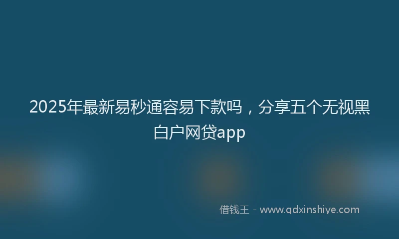 2025年最新易秒通容易下款吗，分享五个无视黑白户网贷app