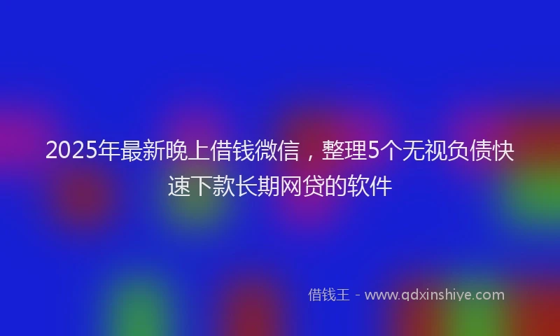2025年最新晚上借钱微信，整理5个无视负债快速下款长期网贷的软件