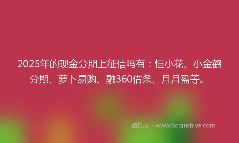 2025年的现金分期上征信吗有：恒小花、小金鹤分期、萝卜易购、融360借条、月月盈等。
