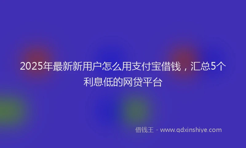 2025年最新新用户怎么用支付宝借钱，汇总5个利息低的网贷平台