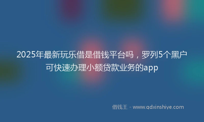 2025年最新玩乐借是借钱平台吗，罗列5个黑户可快速办理小额贷款业务的app