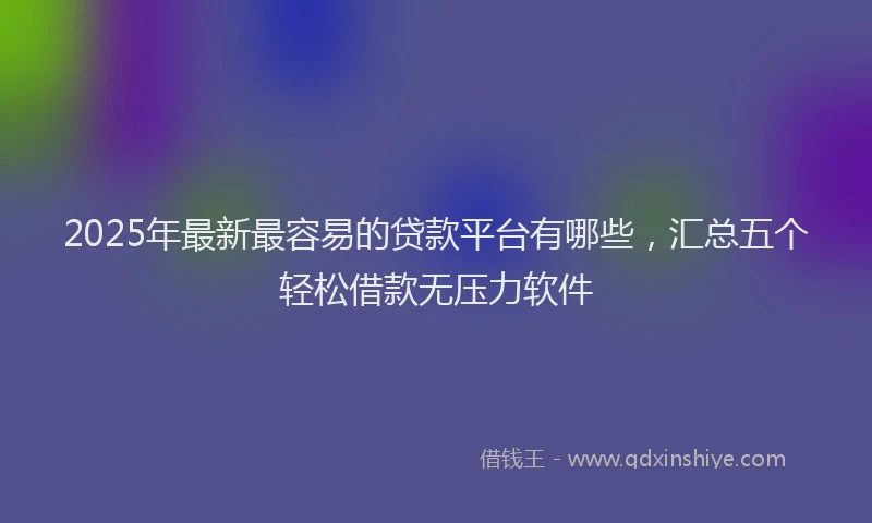 2025年最新最容易的贷款平台有哪些，汇总五个轻松借款无压力软件