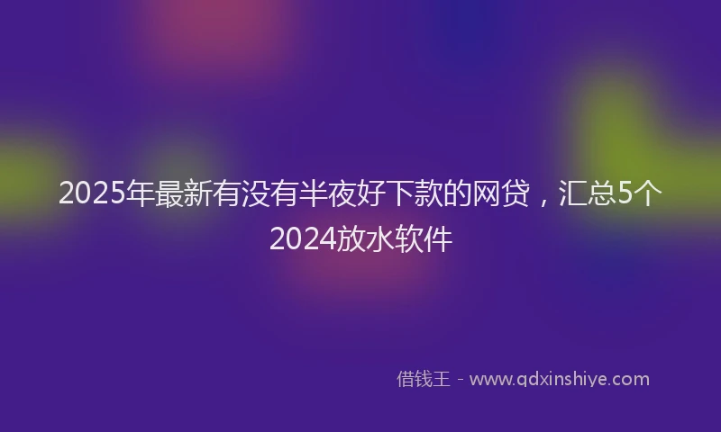 2025年最新有没有半夜好下款的网贷，汇总5个2024放水软件