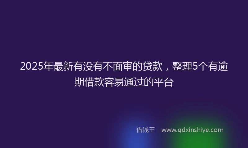 2025年最新有没有不面审的贷款，整理5个有逾期借款容易通过的平台