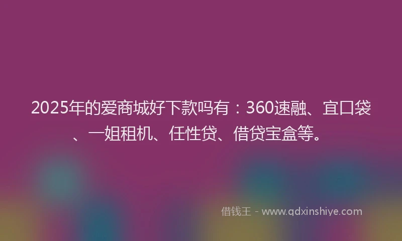 2025年的爱商城好下款吗有：360速融、宜口袋、一姐租机、任性贷、借贷宝盒等。
