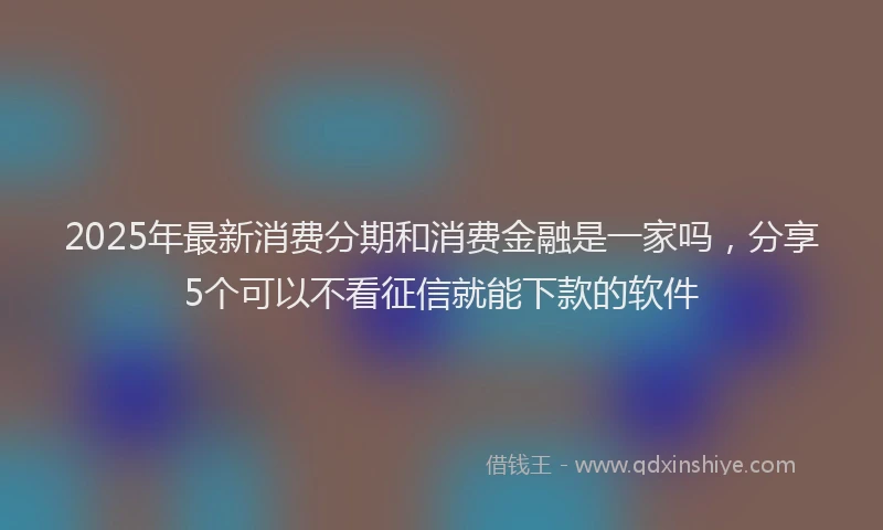 2025年最新消费分期和消费金融是一家吗，分享5个可以不看征信就能下款的软件