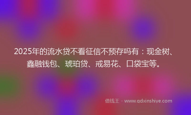 2025年的流水贷不看征信不预存吗有:现金树、鑫融钱包、琥珀贷、戒易花、口袋宝等。