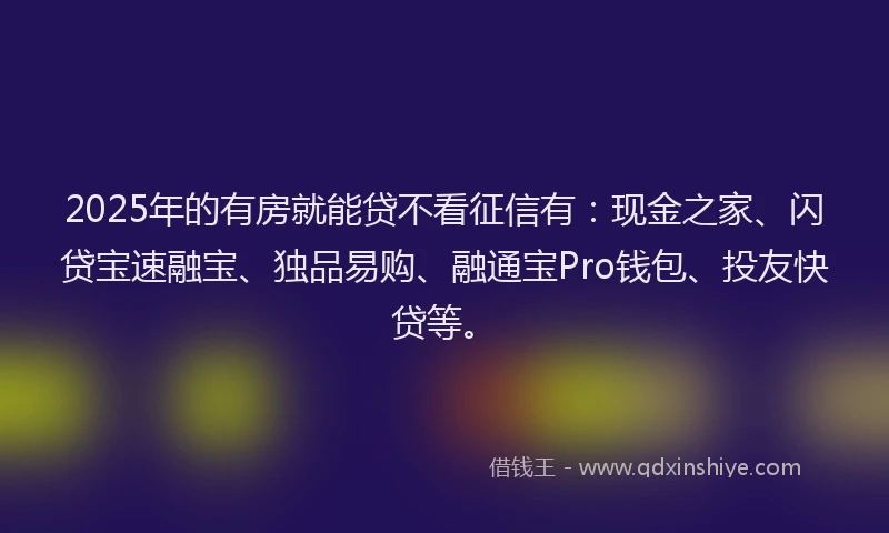 2025年的有房就能贷不看征信有：现金之家、闪贷宝速融宝、独品易购、融通宝Pro钱包、投友快贷等。