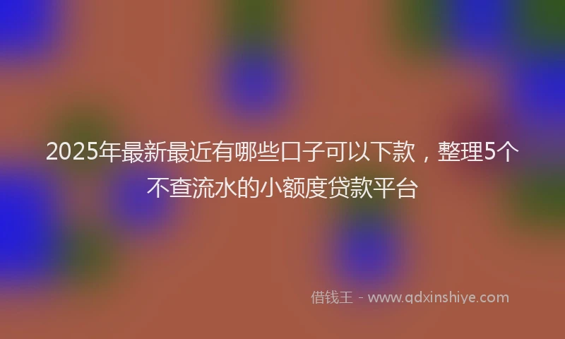 2025年最新最近有哪些口子可以下款，整理5个不查流水的小额度贷款平台