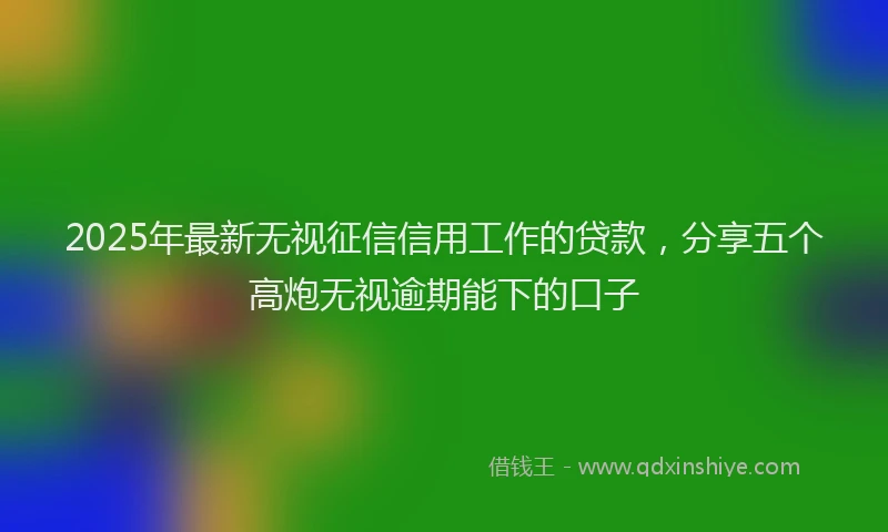 2025年最新无视征信信用工作的贷款，分享五个高炮无视逾期能下的口子