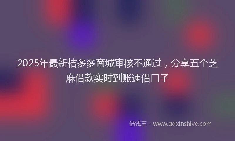 2025年最新桔多多商城审核不通过，分享五个芝麻借款实时到账速借口子