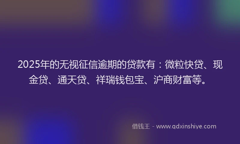 2025年的无视征信逾期的贷款有：微粒快贷、现金贷、通天贷、祥瑞钱包宝、沪商财富等。