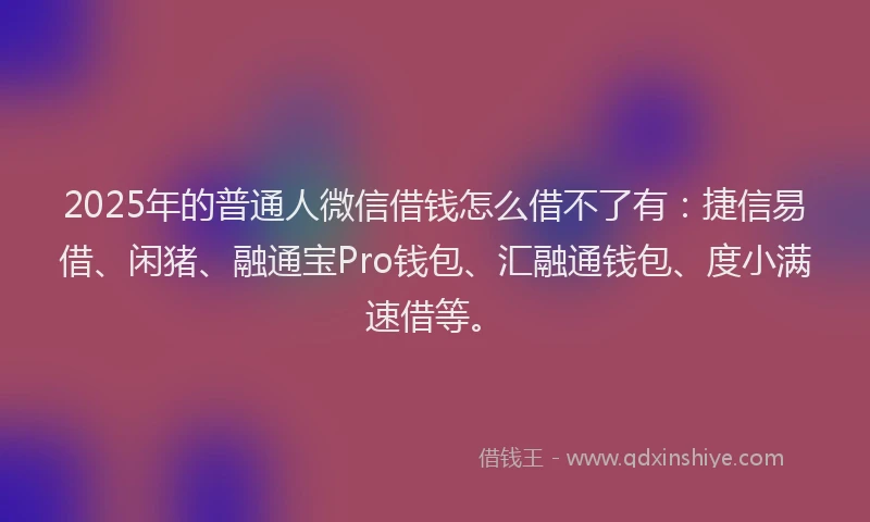 2025年的普通人微信借钱怎么借不了有：捷信易借、闲猪、融通宝Pro钱包、汇融通钱包、度小满速借等。