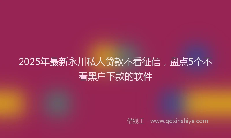 2025年最新永川私人贷款不看征信，盘点5个不看黑户下款的软件