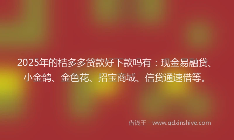 2025年的桔多多贷款好下款吗有：现金易融贷、小金鸽、金色花、招宝商城、信贷通速借等。