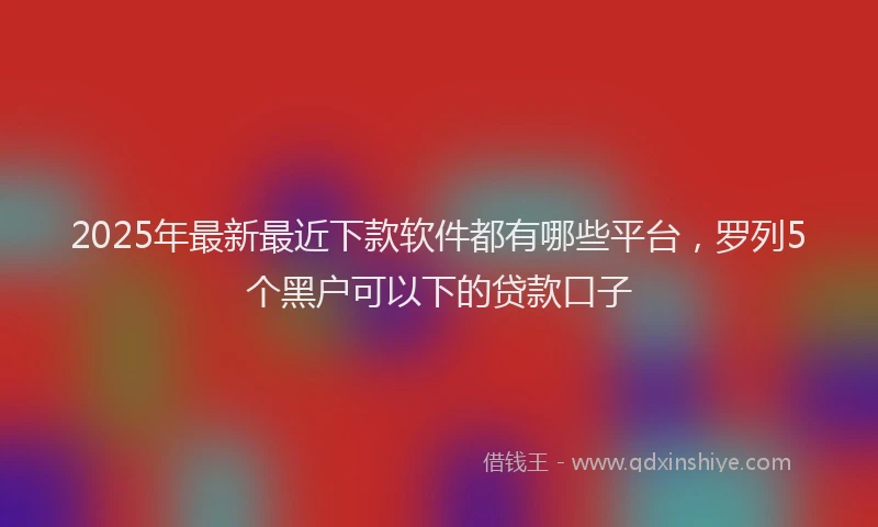 2025年最新最近下款软件都有哪些平台，罗列5个黑户可以下的贷款口子