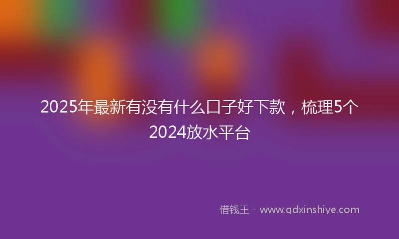 2025年最新有没有什么口子好下款，梳理5个2024放水平台