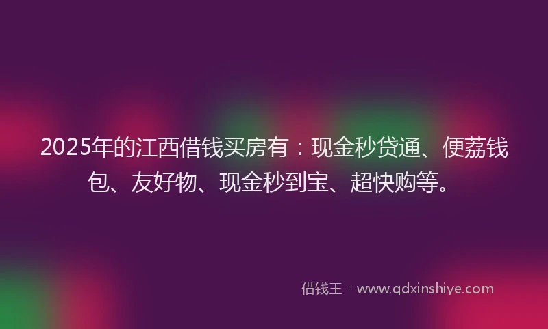 2025年的江西借钱买房有：现金秒贷通、便荔钱包、友好物、现金秒到宝、超快购等。